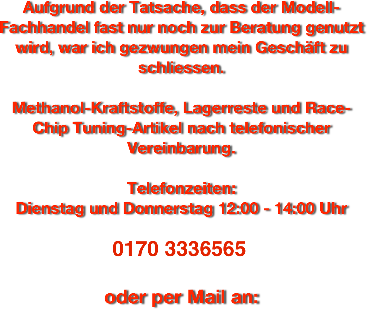 Aufgrund der Tatsache, dass der Modell-Fachhandel fast nur noch zur Beratung genutzt wird, war ich gezwungen mein Geschäft zu schliessen.

Methanol-Kraftstoffe, Lagerreste und Race-Chip Tuning-Artikel nach telefonischer Vereinbarung.

Telefonzeiten:
Dienstag und Donnerstag 12:00 - 14:00 Uhr

0170 3336565

oder per Mail an: